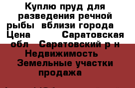 Куплю пруд для разведения речной рыбы, вблизи города. › Цена ­ 100 - Саратовская обл., Саратовский р-н Недвижимость » Земельные участки продажа   